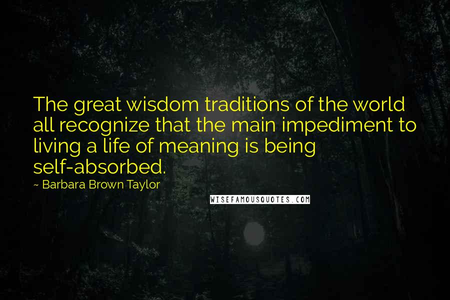 Barbara Brown Taylor Quotes: The great wisdom traditions of the world all recognize that the main impediment to living a life of meaning is being self-absorbed.