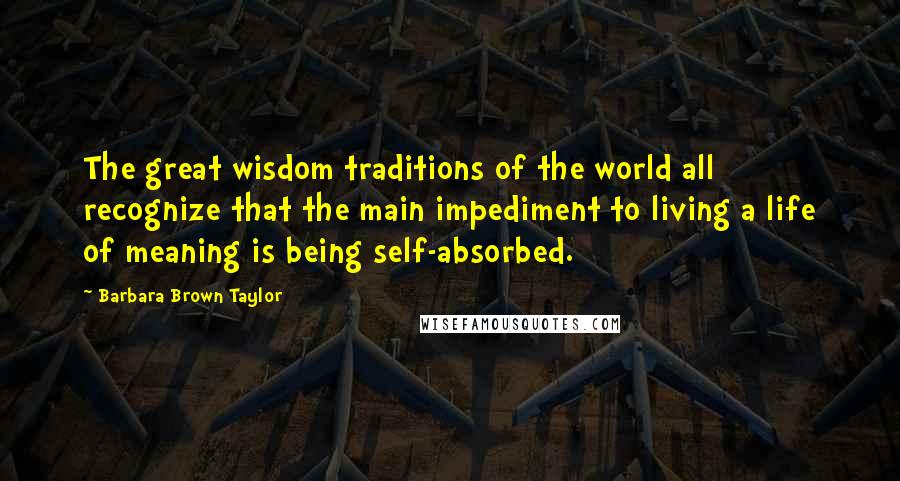 Barbara Brown Taylor Quotes: The great wisdom traditions of the world all recognize that the main impediment to living a life of meaning is being self-absorbed.