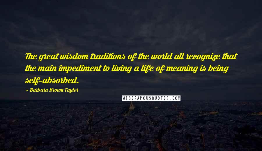 Barbara Brown Taylor Quotes: The great wisdom traditions of the world all recognize that the main impediment to living a life of meaning is being self-absorbed.