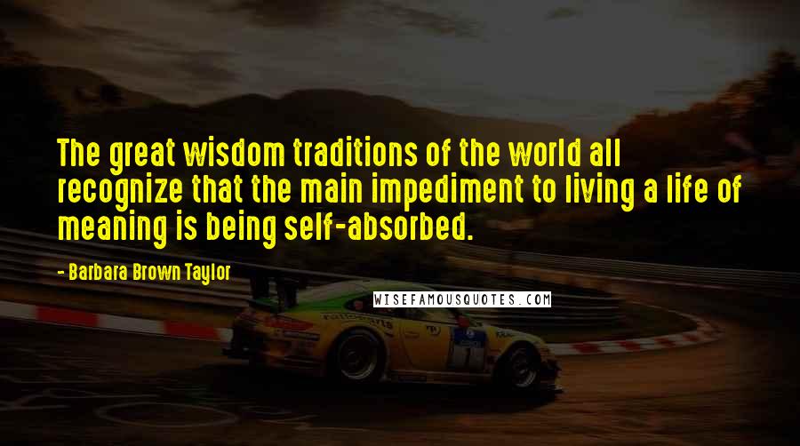 Barbara Brown Taylor Quotes: The great wisdom traditions of the world all recognize that the main impediment to living a life of meaning is being self-absorbed.