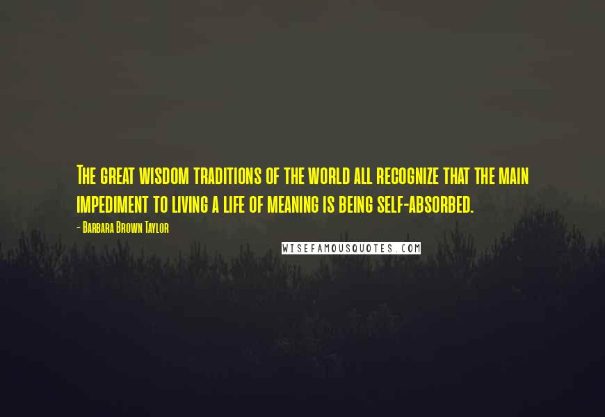 Barbara Brown Taylor Quotes: The great wisdom traditions of the world all recognize that the main impediment to living a life of meaning is being self-absorbed.