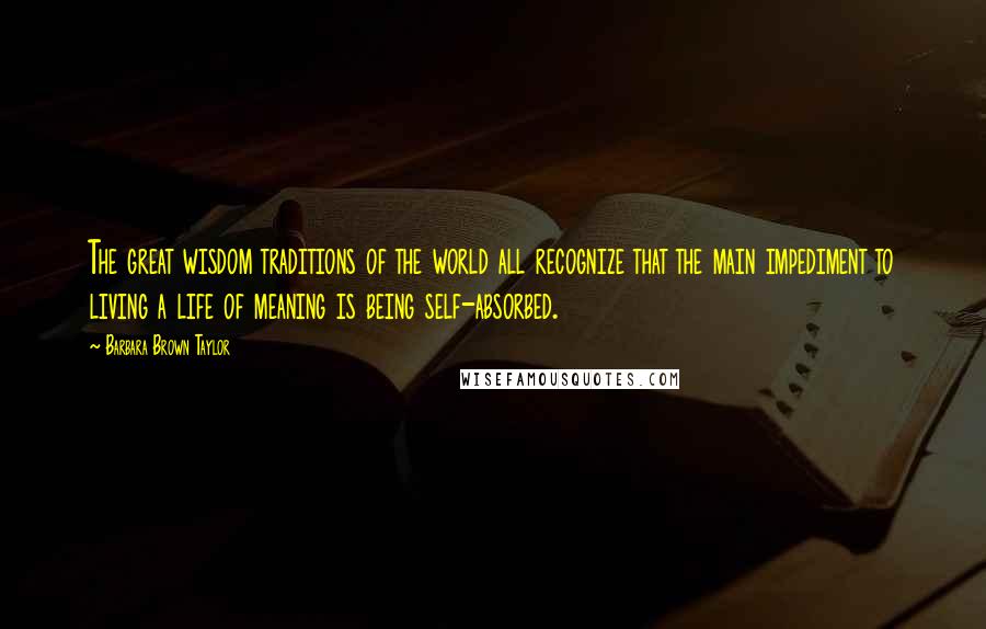 Barbara Brown Taylor Quotes: The great wisdom traditions of the world all recognize that the main impediment to living a life of meaning is being self-absorbed.