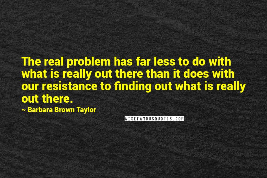 Barbara Brown Taylor Quotes: The real problem has far less to do with what is really out there than it does with our resistance to finding out what is really out there.