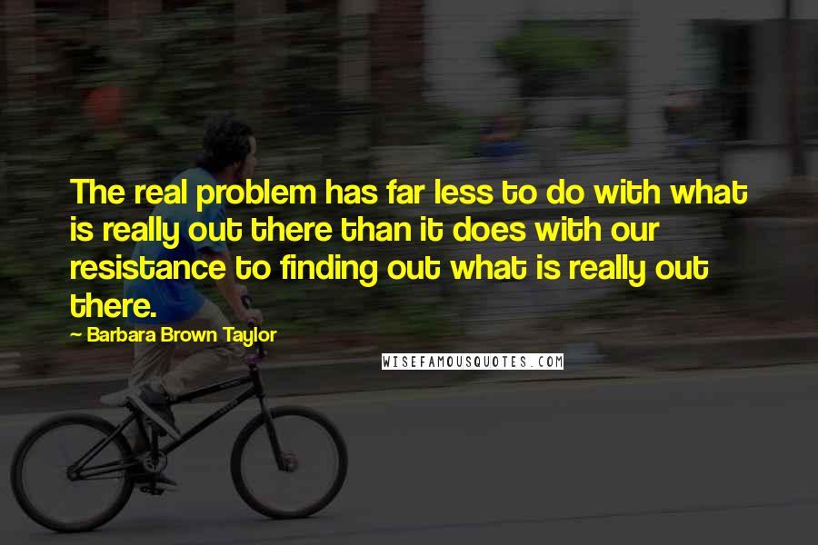 Barbara Brown Taylor Quotes: The real problem has far less to do with what is really out there than it does with our resistance to finding out what is really out there.