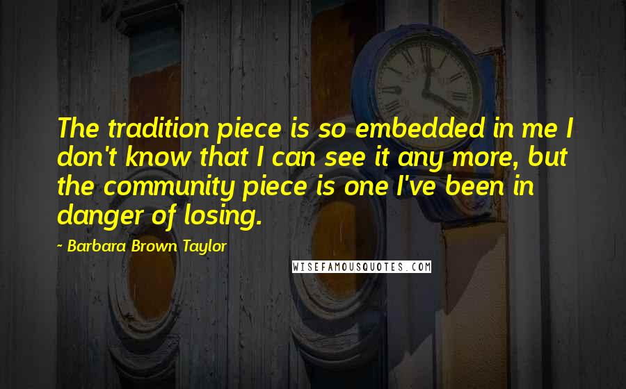 Barbara Brown Taylor Quotes: The tradition piece is so embedded in me I don't know that I can see it any more, but the community piece is one I've been in danger of losing.