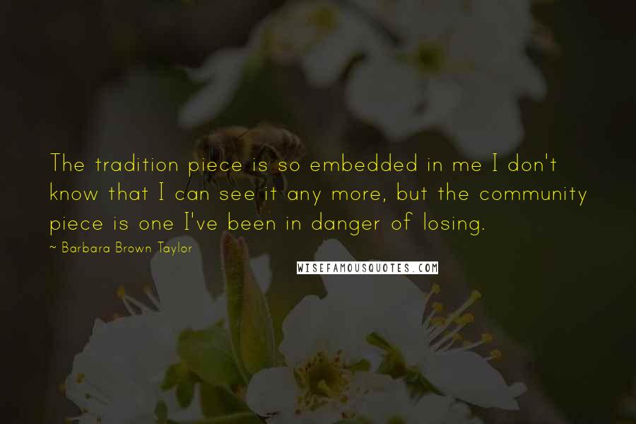 Barbara Brown Taylor Quotes: The tradition piece is so embedded in me I don't know that I can see it any more, but the community piece is one I've been in danger of losing.