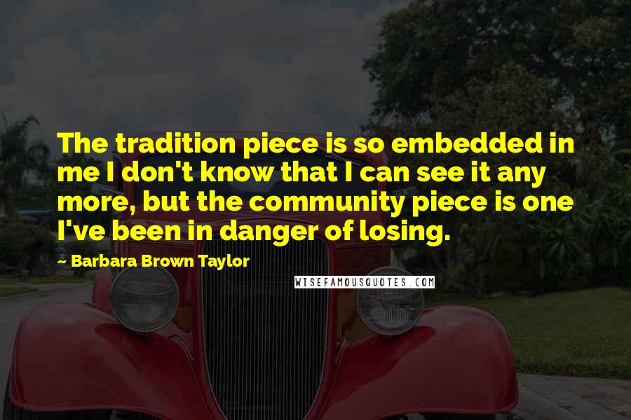 Barbara Brown Taylor Quotes: The tradition piece is so embedded in me I don't know that I can see it any more, but the community piece is one I've been in danger of losing.