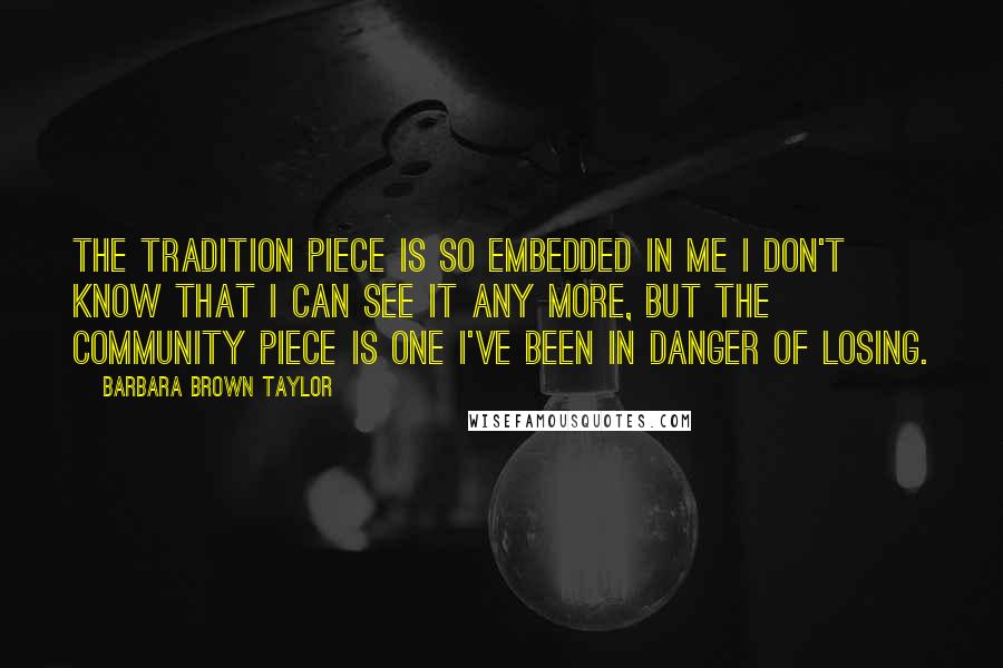 Barbara Brown Taylor Quotes: The tradition piece is so embedded in me I don't know that I can see it any more, but the community piece is one I've been in danger of losing.