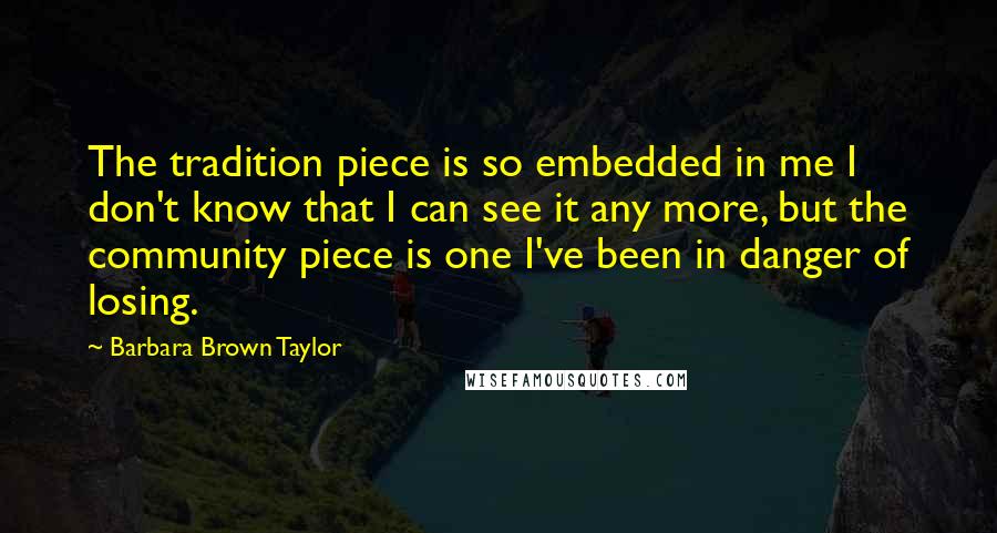 Barbara Brown Taylor Quotes: The tradition piece is so embedded in me I don't know that I can see it any more, but the community piece is one I've been in danger of losing.