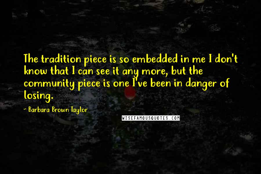 Barbara Brown Taylor Quotes: The tradition piece is so embedded in me I don't know that I can see it any more, but the community piece is one I've been in danger of losing.