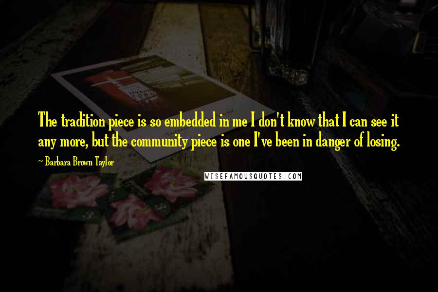 Barbara Brown Taylor Quotes: The tradition piece is so embedded in me I don't know that I can see it any more, but the community piece is one I've been in danger of losing.