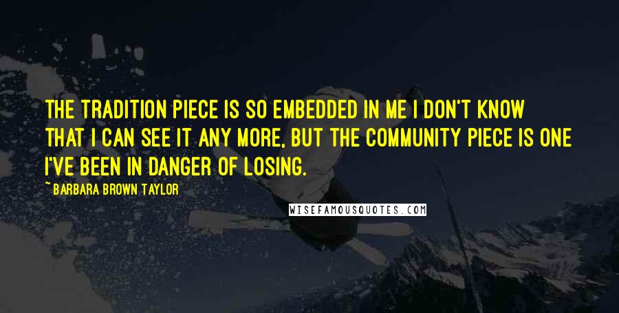 Barbara Brown Taylor Quotes: The tradition piece is so embedded in me I don't know that I can see it any more, but the community piece is one I've been in danger of losing.