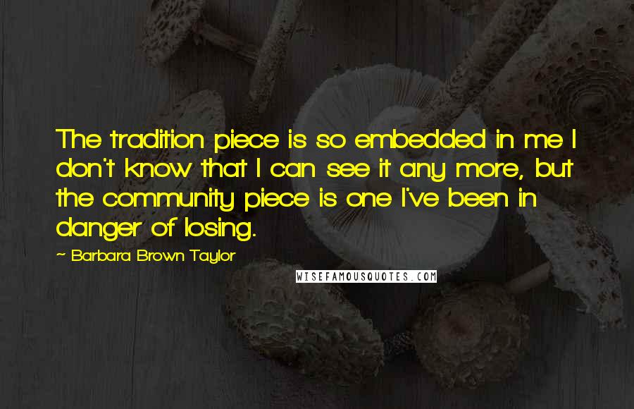 Barbara Brown Taylor Quotes: The tradition piece is so embedded in me I don't know that I can see it any more, but the community piece is one I've been in danger of losing.