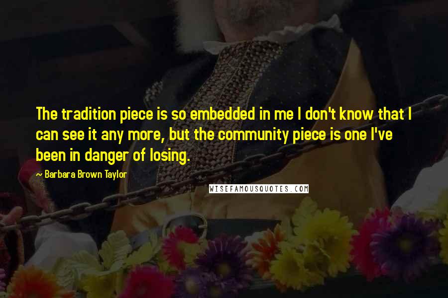 Barbara Brown Taylor Quotes: The tradition piece is so embedded in me I don't know that I can see it any more, but the community piece is one I've been in danger of losing.