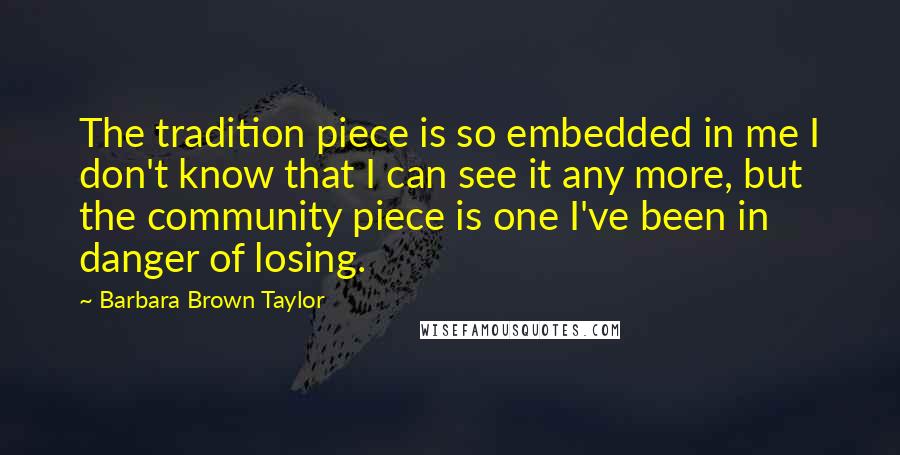 Barbara Brown Taylor Quotes: The tradition piece is so embedded in me I don't know that I can see it any more, but the community piece is one I've been in danger of losing.