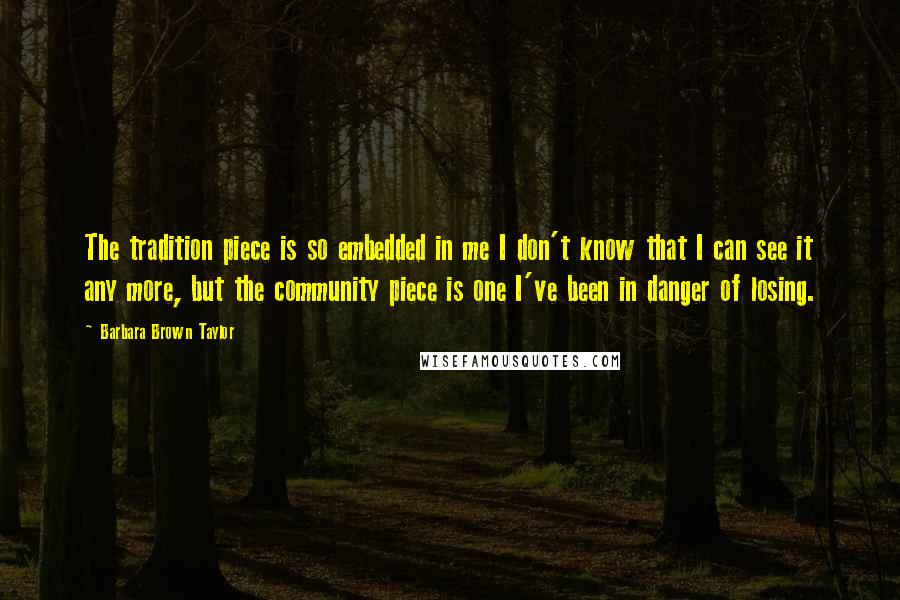 Barbara Brown Taylor Quotes: The tradition piece is so embedded in me I don't know that I can see it any more, but the community piece is one I've been in danger of losing.