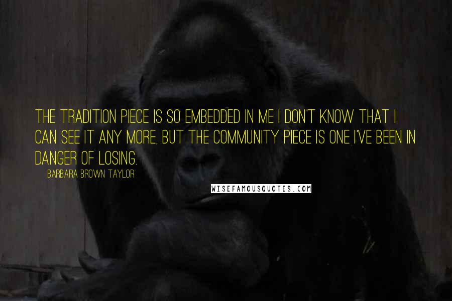 Barbara Brown Taylor Quotes: The tradition piece is so embedded in me I don't know that I can see it any more, but the community piece is one I've been in danger of losing.