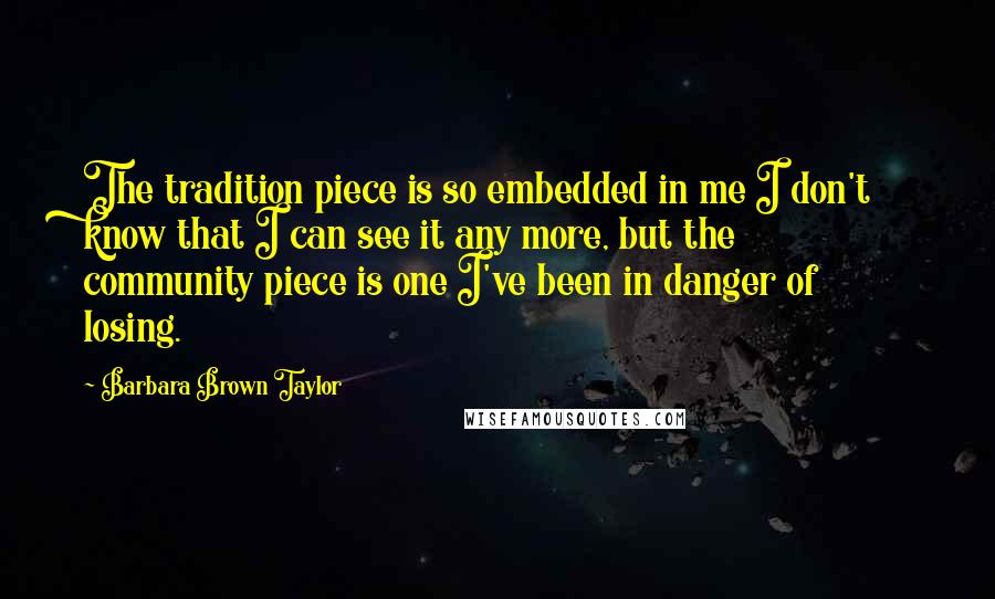 Barbara Brown Taylor Quotes: The tradition piece is so embedded in me I don't know that I can see it any more, but the community piece is one I've been in danger of losing.