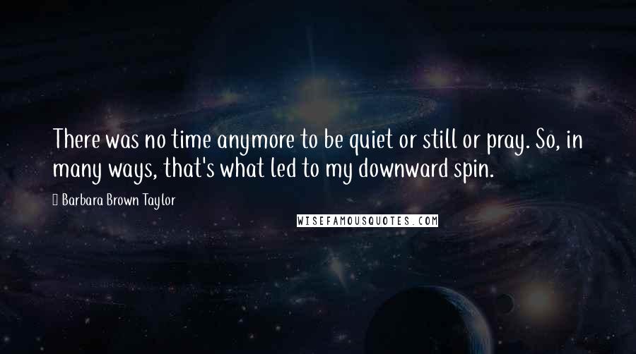 Barbara Brown Taylor Quotes: There was no time anymore to be quiet or still or pray. So, in many ways, that's what led to my downward spin.