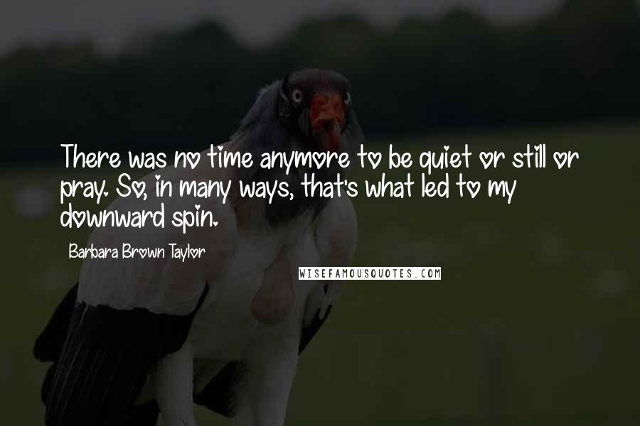 Barbara Brown Taylor Quotes: There was no time anymore to be quiet or still or pray. So, in many ways, that's what led to my downward spin.