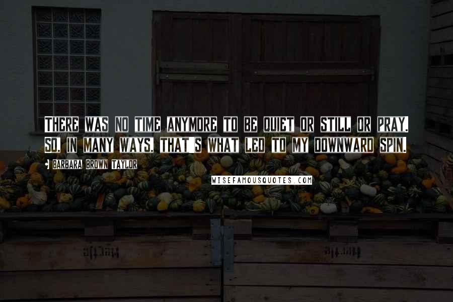 Barbara Brown Taylor Quotes: There was no time anymore to be quiet or still or pray. So, in many ways, that's what led to my downward spin.