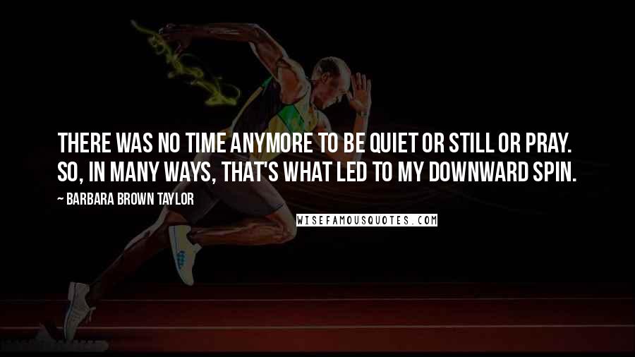 Barbara Brown Taylor Quotes: There was no time anymore to be quiet or still or pray. So, in many ways, that's what led to my downward spin.