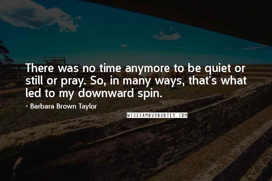 Barbara Brown Taylor Quotes: There was no time anymore to be quiet or still or pray. So, in many ways, that's what led to my downward spin.