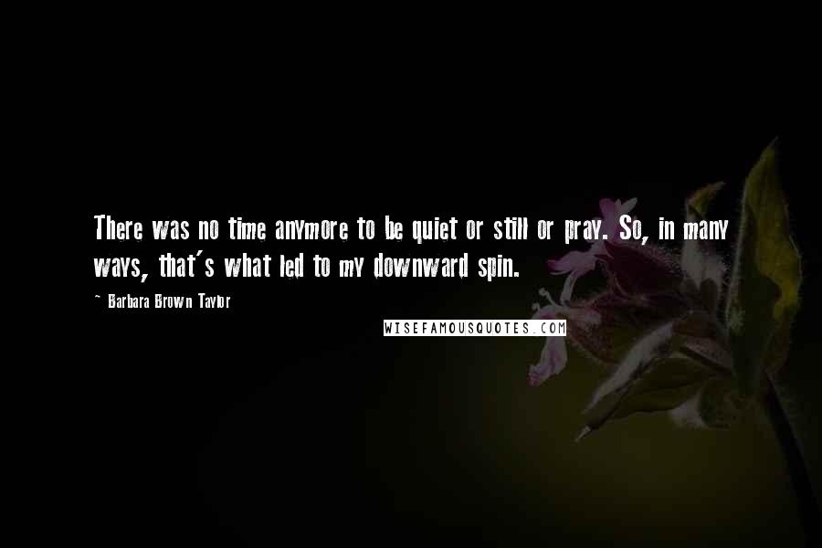 Barbara Brown Taylor Quotes: There was no time anymore to be quiet or still or pray. So, in many ways, that's what led to my downward spin.