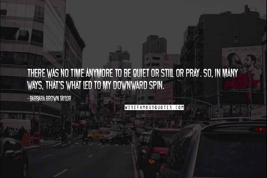 Barbara Brown Taylor Quotes: There was no time anymore to be quiet or still or pray. So, in many ways, that's what led to my downward spin.