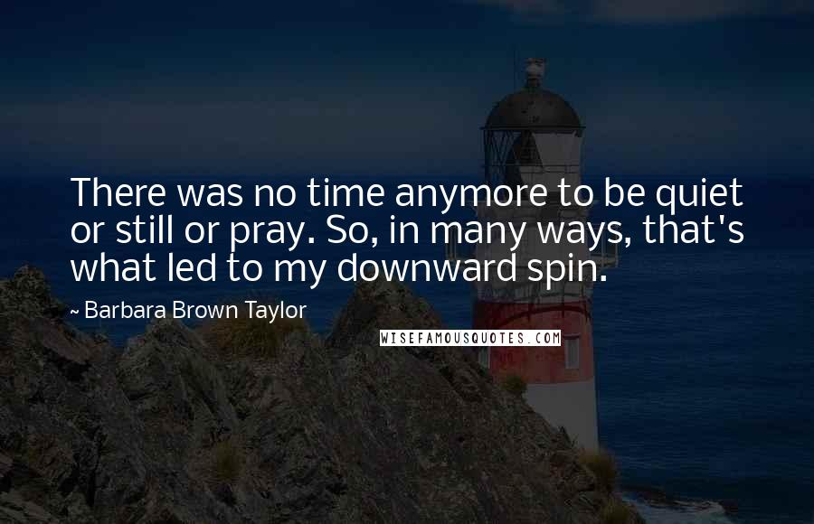 Barbara Brown Taylor Quotes: There was no time anymore to be quiet or still or pray. So, in many ways, that's what led to my downward spin.