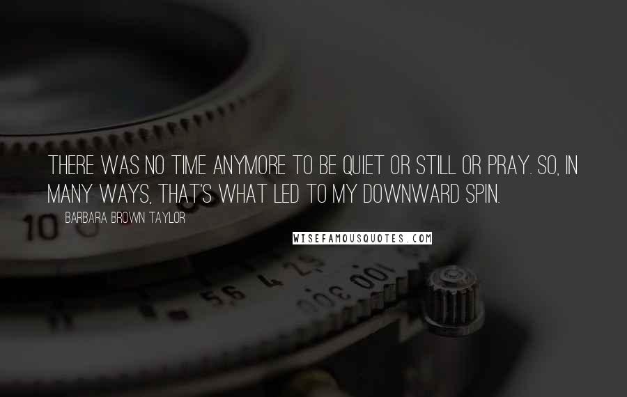 Barbara Brown Taylor Quotes: There was no time anymore to be quiet or still or pray. So, in many ways, that's what led to my downward spin.