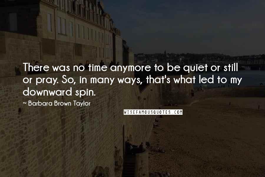 Barbara Brown Taylor Quotes: There was no time anymore to be quiet or still or pray. So, in many ways, that's what led to my downward spin.