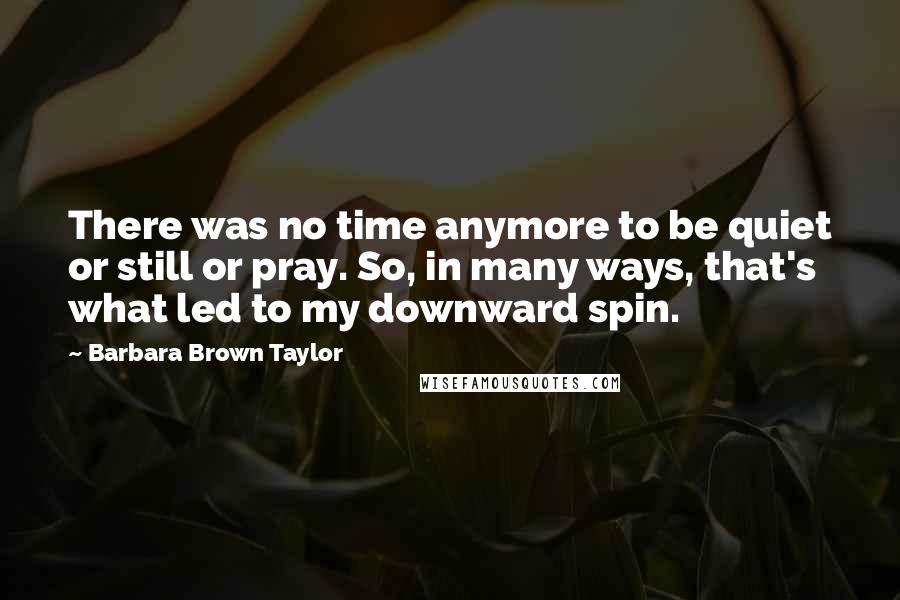 Barbara Brown Taylor Quotes: There was no time anymore to be quiet or still or pray. So, in many ways, that's what led to my downward spin.