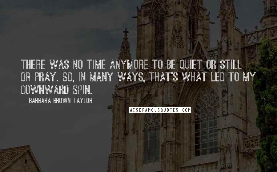 Barbara Brown Taylor Quotes: There was no time anymore to be quiet or still or pray. So, in many ways, that's what led to my downward spin.