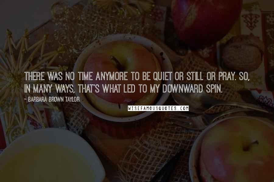 Barbara Brown Taylor Quotes: There was no time anymore to be quiet or still or pray. So, in many ways, that's what led to my downward spin.