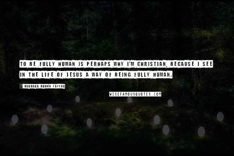 Barbara Brown Taylor Quotes: To be fully human is perhaps why I'm Christian, because I see in the life of Jesus a way of being fully human.