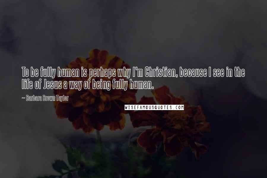 Barbara Brown Taylor Quotes: To be fully human is perhaps why I'm Christian, because I see in the life of Jesus a way of being fully human.