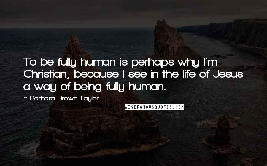 Barbara Brown Taylor Quotes: To be fully human is perhaps why I'm Christian, because I see in the life of Jesus a way of being fully human.