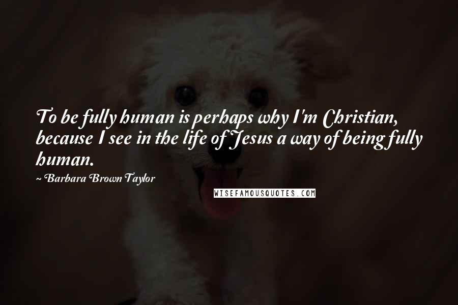 Barbara Brown Taylor Quotes: To be fully human is perhaps why I'm Christian, because I see in the life of Jesus a way of being fully human.