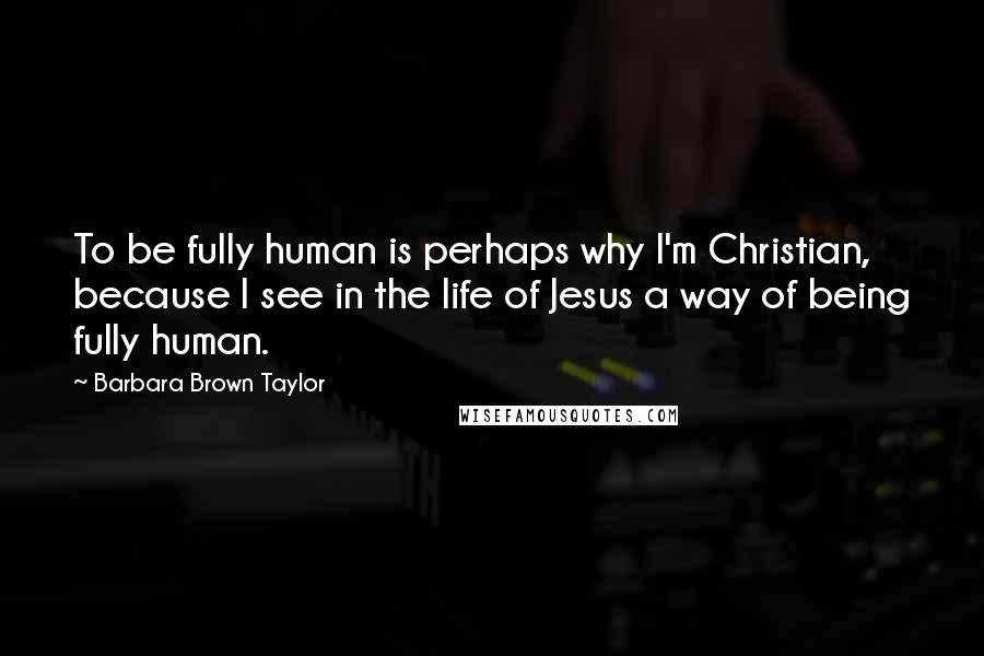 Barbara Brown Taylor Quotes: To be fully human is perhaps why I'm Christian, because I see in the life of Jesus a way of being fully human.