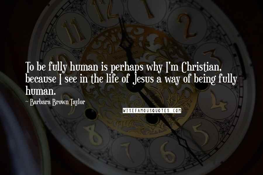 Barbara Brown Taylor Quotes: To be fully human is perhaps why I'm Christian, because I see in the life of Jesus a way of being fully human.