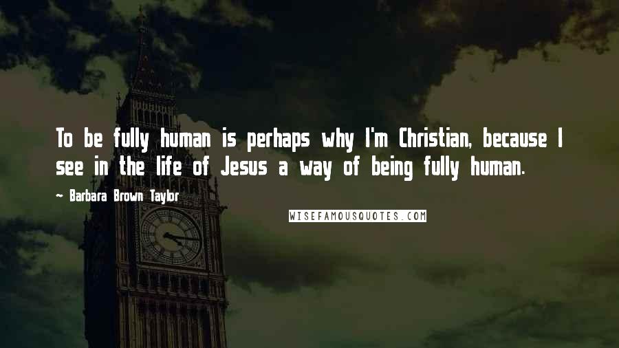 Barbara Brown Taylor Quotes: To be fully human is perhaps why I'm Christian, because I see in the life of Jesus a way of being fully human.