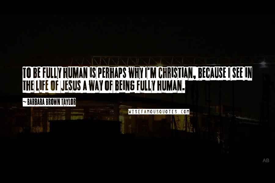 Barbara Brown Taylor Quotes: To be fully human is perhaps why I'm Christian, because I see in the life of Jesus a way of being fully human.