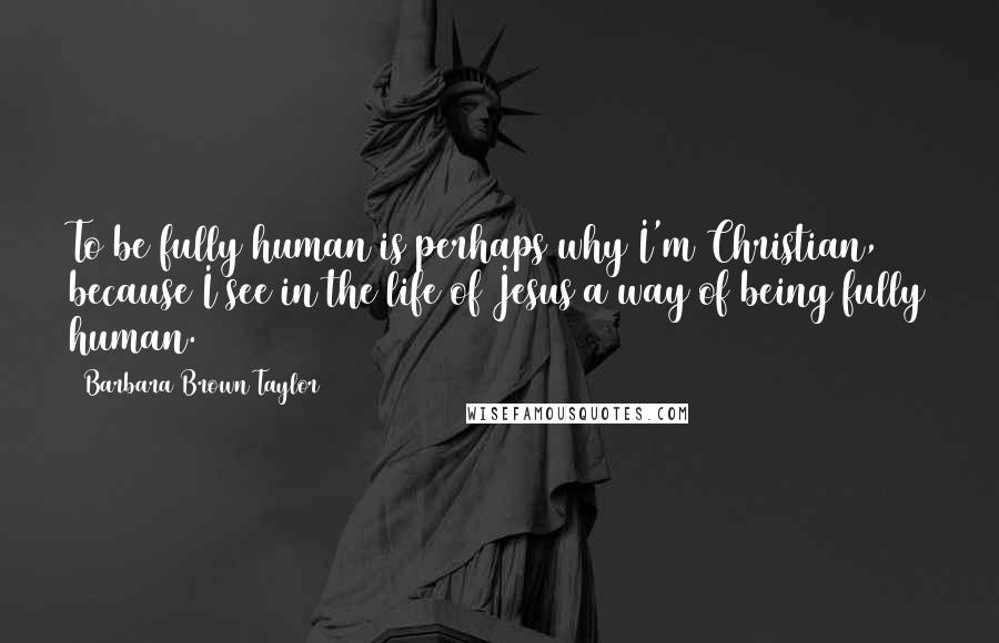 Barbara Brown Taylor Quotes: To be fully human is perhaps why I'm Christian, because I see in the life of Jesus a way of being fully human.