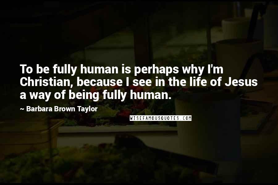 Barbara Brown Taylor Quotes: To be fully human is perhaps why I'm Christian, because I see in the life of Jesus a way of being fully human.