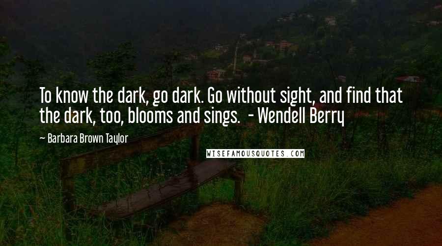 Barbara Brown Taylor Quotes: To know the dark, go dark. Go without sight, and find that the dark, too, blooms and sings. - Wendell Berry