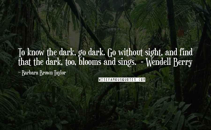 Barbara Brown Taylor Quotes: To know the dark, go dark. Go without sight, and find that the dark, too, blooms and sings.  - Wendell Berry