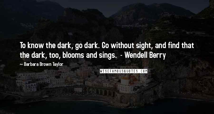 Barbara Brown Taylor Quotes: To know the dark, go dark. Go without sight, and find that the dark, too, blooms and sings. - Wendell Berry