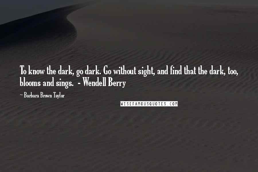 Barbara Brown Taylor Quotes: To know the dark, go dark. Go without sight, and find that the dark, too, blooms and sings.  - Wendell Berry