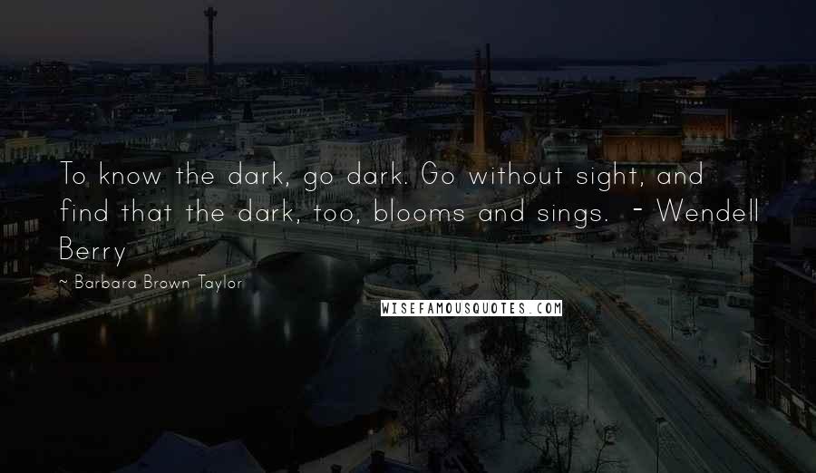 Barbara Brown Taylor Quotes: To know the dark, go dark. Go without sight, and find that the dark, too, blooms and sings.  - Wendell Berry